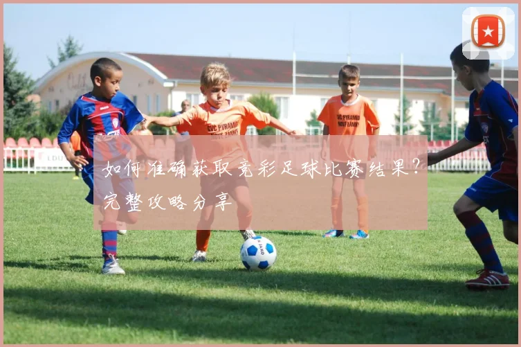 如何准确获取竞彩足球比赛结果？完整攻略分享