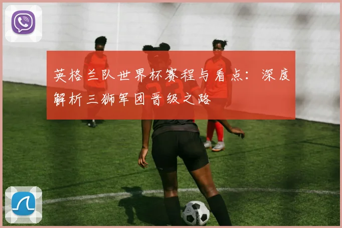 英格兰队世界杯赛程与看点：深度解析三狮军团晋级之路