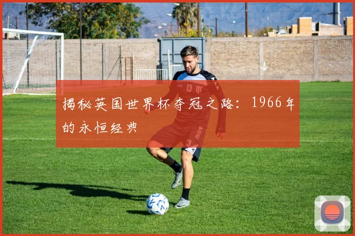 揭秘英国世界杯夺冠之路：1966年的永恒经典