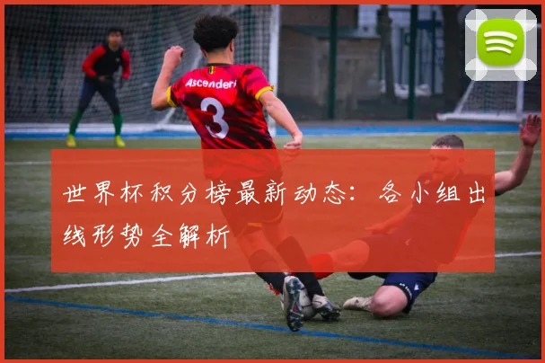 世界杯积分榜最新动态：各小组出线形势全解析