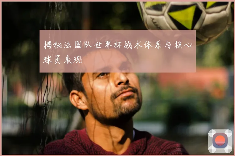 揭秘法国队世界杯战术体系与核心球员表现