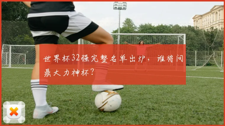 世界杯32强完整名单出炉，谁将问鼎大力神杯？