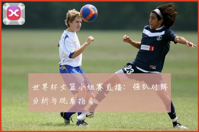 世界杯女篮小组赛直播：强队对阵分析与观看指南